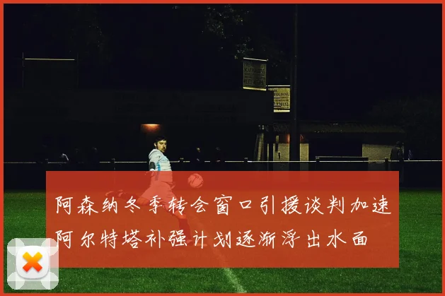 阿森纳冬季转会窗口引援谈判加速阿尔特塔补强计划逐渐浮出水面