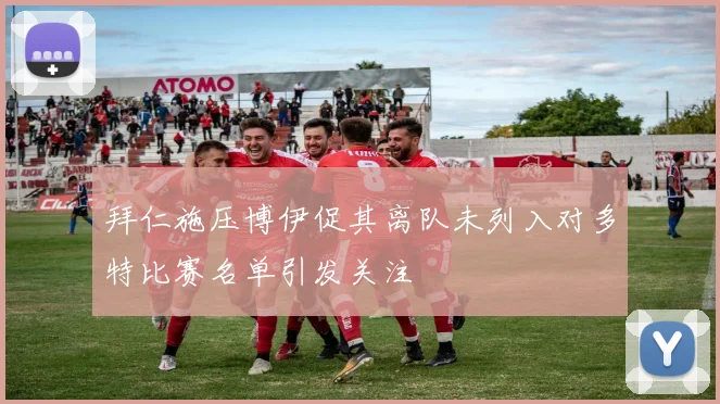 拜仁施压博伊促其离队未列入对多特比赛名单引发关注